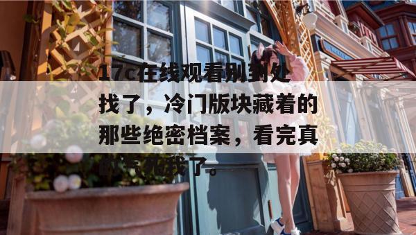 17c在线观看别到处找了，冷门版块藏着的那些绝密档案，看完真的气死我了。