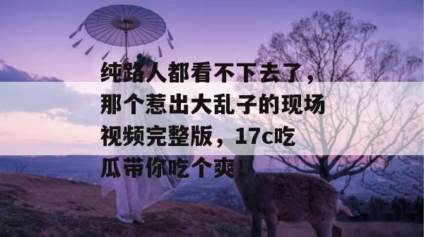 纯路人都看不下去了，那个惹出大乱子的现场视频完整版，17c吃瓜带你吃个爽！