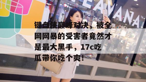 键盘侠巅峰对决，被全网网暴的受害者竟然才是最大黑手，17c吃瓜带你吃个爽！