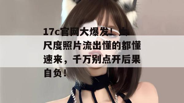 17c官网大爆发！大尺度照片流出懂的都懂速来，千万别点开后果自负！