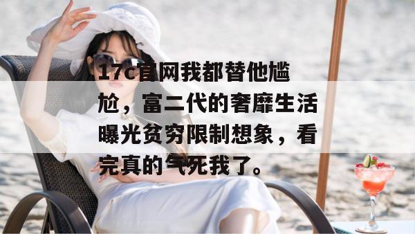 17c官网我都替他尴尬，富二代的奢靡生活曝光贫穷限制想象，看完真的气死我了。