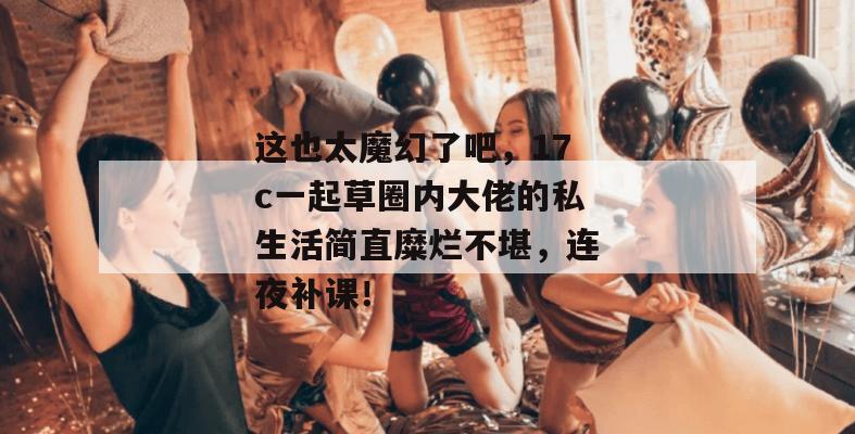这也太魔幻了吧，17c一起草圈内大佬的私生活简直糜烂不堪，连夜补课！