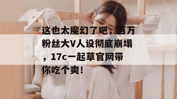 这也太魔幻了吧，百万粉丝大V人设彻底崩塌，17c一起草官网带你吃个爽！