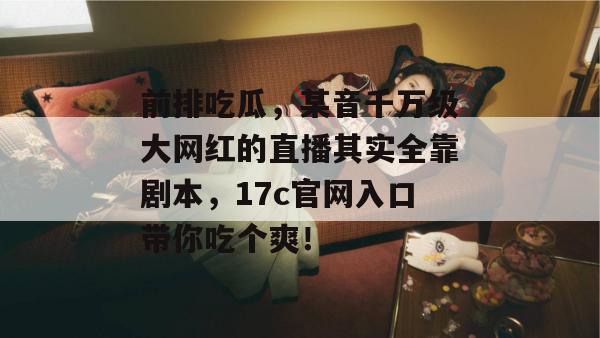 前排吃瓜，某音千万级大网红的直播其实全靠剧本，17c官网入口带你吃个爽！