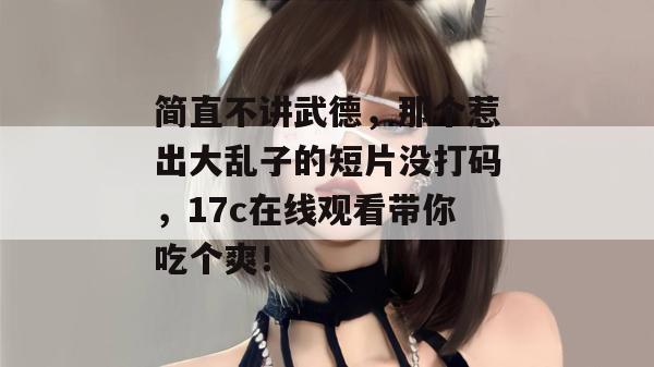 简直不讲武德，那个惹出大乱子的短片没打码，17c在线观看带你吃个爽！
