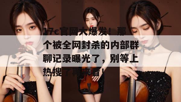 17c官网大爆发！那个被全网封杀的内部群聊记录曝光了，别等上热搜了再来看！
