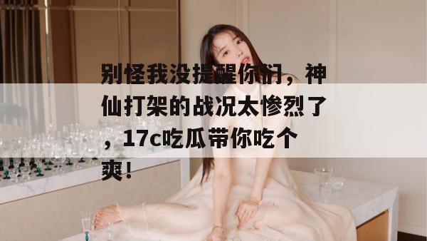 别怪我没提醒你们，神仙打架的战况太惨烈了，17c吃瓜带你吃个爽！