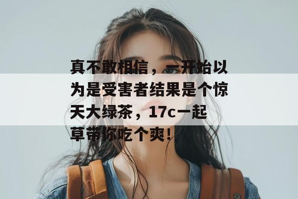 真不敢相信，一开始以为是受害者结果是个惊天大绿茶，17c一起草带你吃个爽！