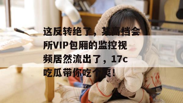 这反转绝了，某高档会所VIP包厢的监控视频居然流出了，17c吃瓜带你吃个爽！