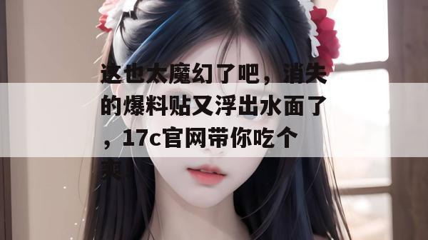 这也太魔幻了吧，消失的爆料贴又浮出水面了，17c官网带你吃个爽！
