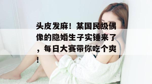 头皮发麻！某国民级偶像的隐婚生子实锤来了，每日大赛带你吃个爽！