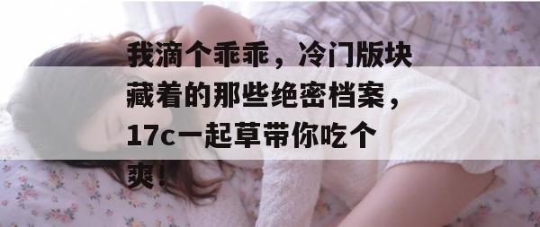 我滴个乖乖，冷门版块藏着的那些绝密档案，17c一起草带你吃个爽！