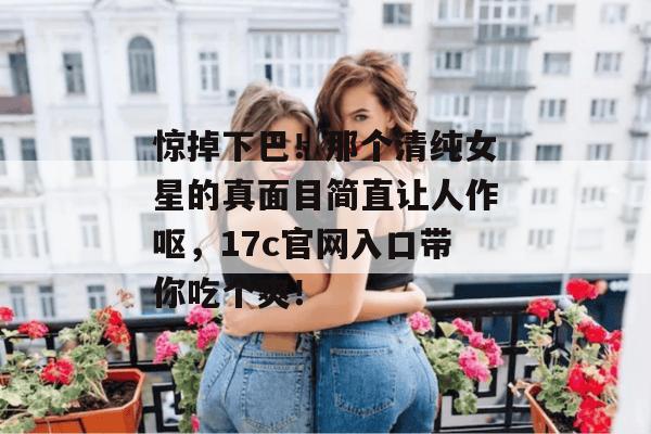 惊掉下巴！那个清纯女星的真面目简直让人作呕，17c官网入口带你吃个爽！