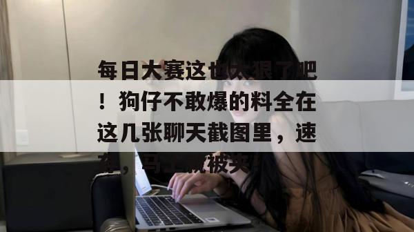 每日大赛这也太狠了吧！狗仔不敢爆的料全在这几张聊天截图里，速存，马上就被夹！