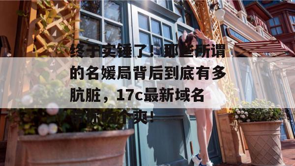 终于实锤了！那些所谓的名媛局背后到底有多肮脏，17c最新域名带你吃个爽！