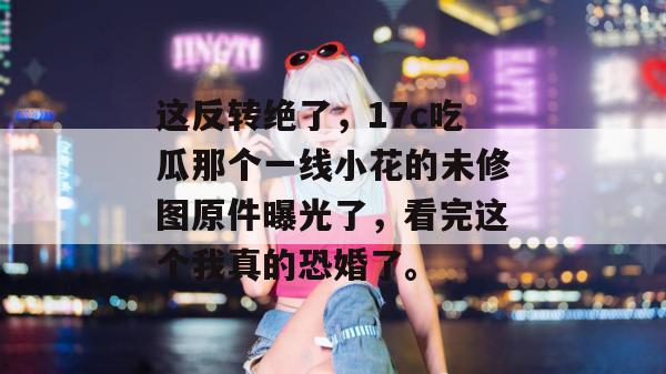 这反转绝了，17c吃瓜那个一线小花的未修图原件曝光了，看完这个我真的恐婚了。