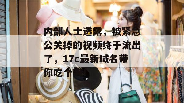 内部人士透露，被紧急公关掉的视频终于流出了，17c最新域名带你吃个爽！