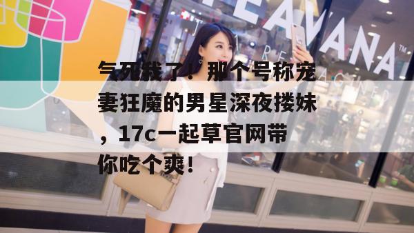 气死我了！那个号称宠妻狂魔的男星深夜搂妹，17c一起草官网带你吃个爽！
