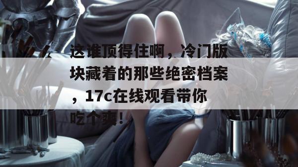 这谁顶得住啊，冷门版块藏着的那些绝密档案，17c在线观看带你吃个爽！