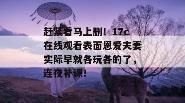 赶紧看马上删！17c在线观看表面恩爱夫妻实际早就各玩各的了，连夜补课！