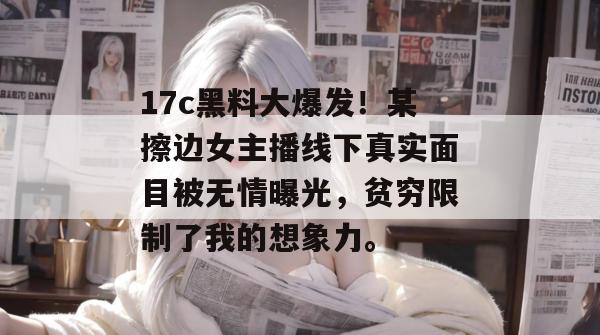 17c黑料大爆发！某擦边女主播线下真实面目被无情曝光，贫穷限制了我的想象力。