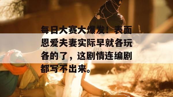 每日大赛大爆发！表面恩爱夫妻实际早就各玩各的了，这剧情连编剧都写不出来。