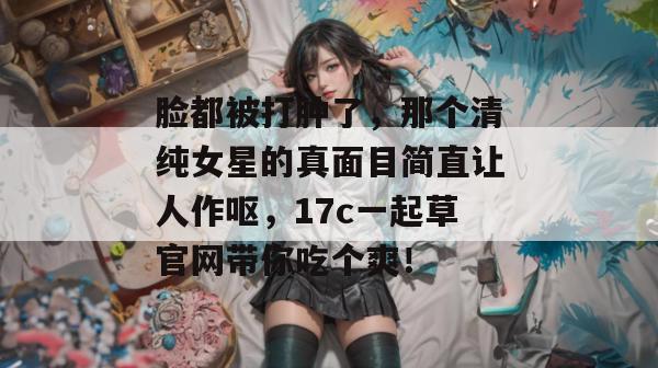 脸都被打肿了，那个清纯女星的真面目简直让人作呕，17c一起草官网带你吃个爽！