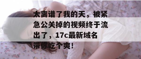 太离谱了我的天，被紧急公关掉的视频终于流出了，17c最新域名带你吃个爽！