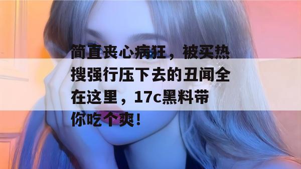 简直丧心病狂，被买热搜强行压下去的丑闻全在这里，17c黑料带你吃个爽！