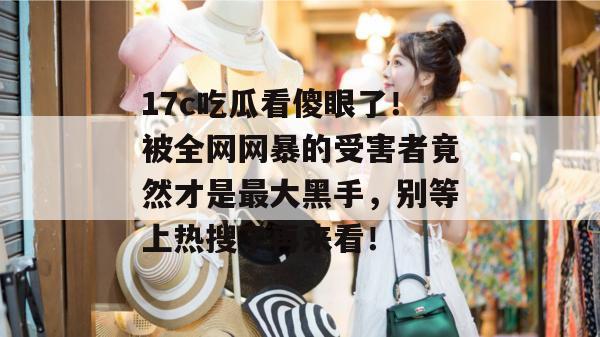 17c吃瓜看傻眼了!被全网网暴的受害者竟然才是最大黑手,别等上热搜了再来看! 17c吃瓜看傻眼了!被全网网暴的受害者竟然才是最大黑手,别等上热搜了再来看!
