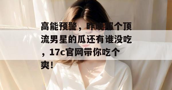 高能预警,昨晚那个顶流男星的瓜还有谁没吃,17c官网带你吃个爽! 高能预警,昨晚那个顶流男星的瓜还有谁没吃,17c官网带你吃个爽!
